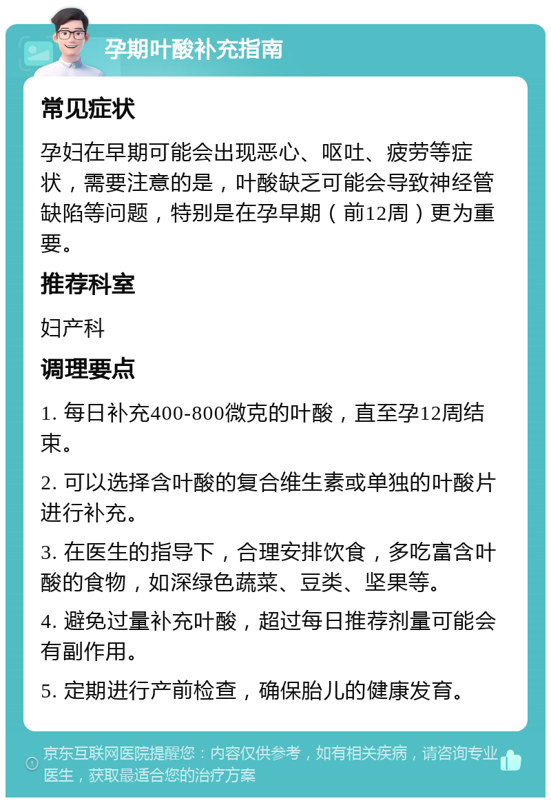 孕期叶酸补充指南 常见症状 孕妇在早期可能会出现恶心、呕吐、疲劳等症状，需要注意的是，叶酸缺乏可能会导致神经管缺陷等问题，特别是在孕早期（前12周）更为重要。 推荐科室 妇产科 调理要点 1. 每日补充400-800微克的叶酸，直至孕12周结束。 2. 可以选择含叶酸的复合维生素或单独的叶酸片进行补充。 3. 在医生的指导下，合理安排饮食，多吃富含叶酸的食物，如深绿色蔬菜、豆类、坚果等。 4. 避免过量补充叶酸，超过每日推荐剂量可能会有副作用。 5. 定期进行产前检查，确保胎儿的健康发育。