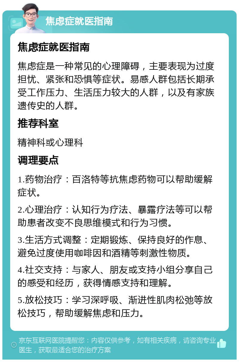 焦虑症就医指南 焦虑症就医指南 焦虑症是一种常见的心理障碍，主要表现为过度担忧、紧张和恐惧等症状。易感人群包括长期承受工作压力、生活压力较大的人群，以及有家族遗传史的人群。 推荐科室 精神科或心理科 调理要点 1.药物治疗：百洛特等抗焦虑药物可以帮助缓解症状。 2.心理治疗：认知行为疗法、暴露疗法等可以帮助患者改变不良思维模式和行为习惯。 3.生活方式调整：定期锻炼、保持良好的作息、避免过度使用咖啡因和酒精等刺激性物质。 4.社交支持：与家人、朋友或支持小组分享自己的感受和经历，获得情感支持和理解。 5.放松技巧：学习深呼吸、渐进性肌肉松弛等放松技巧，帮助缓解焦虑和压力。