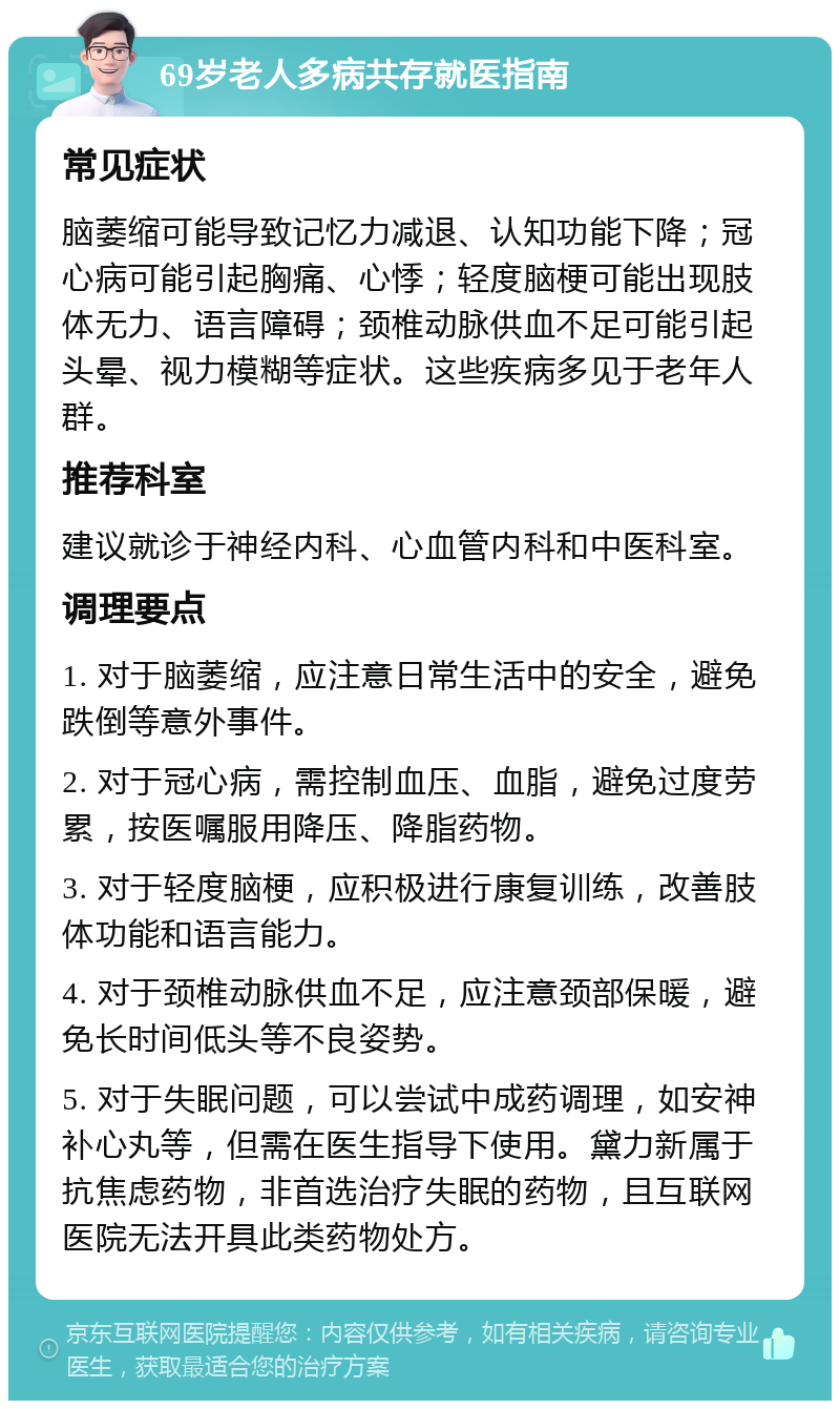 69岁老人多病共存就医指南 常见症状 脑萎缩可能导致记忆力减退、认知功能下降；冠心病可能引起胸痛、心悸；轻度脑梗可能出现肢体无力、语言障碍；颈椎动脉供血不足可能引起头晕、视力模糊等症状。这些疾病多见于老年人群。 推荐科室 建议就诊于神经内科、心血管内科和中医科室。 调理要点 1. 对于脑萎缩，应注意日常生活中的安全，避免跌倒等意外事件。 2. 对于冠心病，需控制血压、血脂，避免过度劳累，按医嘱服用降压、降脂药物。 3. 对于轻度脑梗，应积极进行康复训练，改善肢体功能和语言能力。 4. 对于颈椎动脉供血不足，应注意颈部保暖，避免长时间低头等不良姿势。 5. 对于失眠问题，可以尝试中成药调理，如安神补心丸等，但需在医生指导下使用。黛力新属于抗焦虑药物，非首选治疗失眠的药物，且互联网医院无法开具此类药物处方。