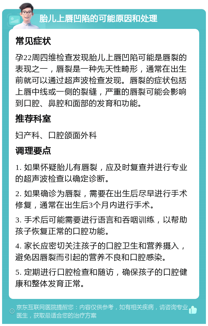 胎儿上唇凹陷的可能原因和处理 常见症状 孕22周四维检查发现胎儿上唇凹陷可能是唇裂的表现之一，唇裂是一种先天性畸形，通常在出生前就可以通过超声波检查发现。唇裂的症状包括上唇中线或一侧的裂缝，严重的唇裂可能会影响到口腔、鼻腔和面部的发育和功能。 推荐科室 妇产科、口腔颌面外科 调理要点 1. 如果怀疑胎儿有唇裂，应及时复查并进行专业的超声波检查以确定诊断。 2. 如果确诊为唇裂，需要在出生后尽早进行手术修复，通常在出生后3个月内进行手术。 3. 手术后可能需要进行语言和吞咽训练，以帮助孩子恢复正常的口腔功能。 4. 家长应密切关注孩子的口腔卫生和营养摄入，避免因唇裂而引起的营养不良和口腔感染。 5. 定期进行口腔检查和随访，确保孩子的口腔健康和整体发育正常。