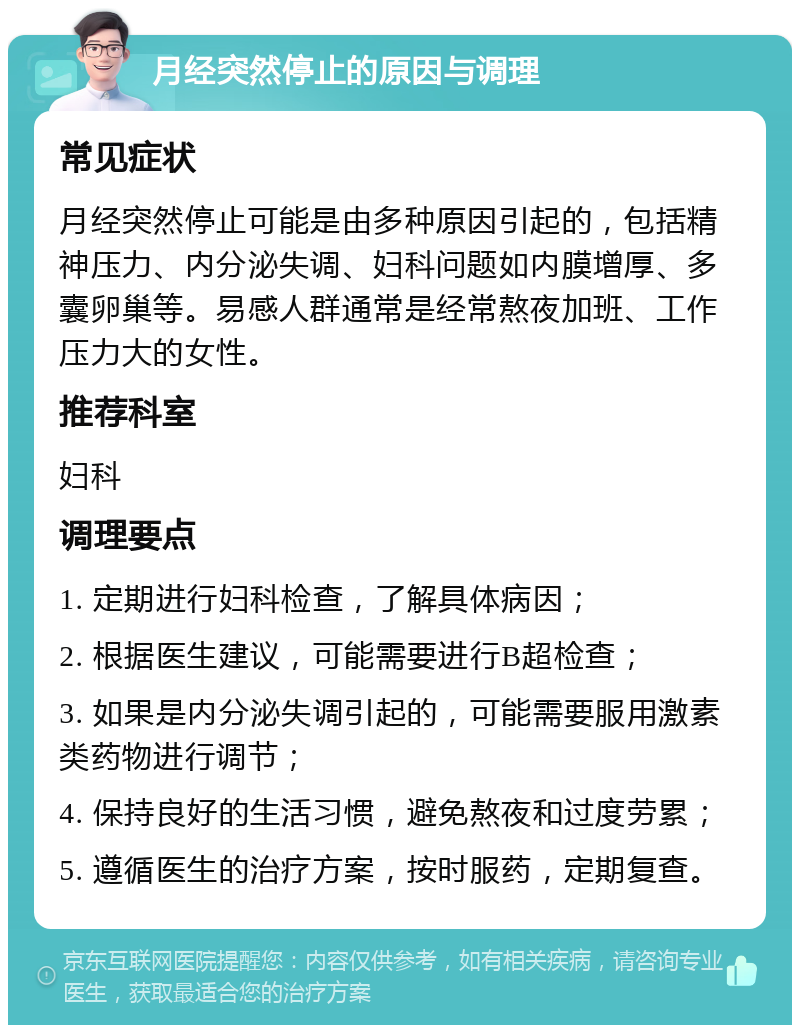 月经突然停止的原因与调理 常见症状 月经突然停止可能是由多种原因引起的，包括精神压力、内分泌失调、妇科问题如内膜增厚、多囊卵巢等。易感人群通常是经常熬夜加班、工作压力大的女性。 推荐科室 妇科 调理要点 1. 定期进行妇科检查，了解具体病因； 2. 根据医生建议，可能需要进行B超检查； 3. 如果是内分泌失调引起的，可能需要服用激素类药物进行调节； 4. 保持良好的生活习惯，避免熬夜和过度劳累； 5. 遵循医生的治疗方案，按时服药，定期复查。