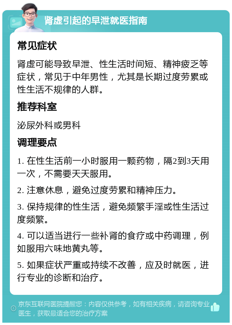 肾虚引起的早泄就医指南 常见症状 肾虚可能导致早泄、性生活时间短、精神疲乏等症状，常见于中年男性，尤其是长期过度劳累或性生活不规律的人群。 推荐科室 泌尿外科或男科 调理要点 1. 在性生活前一小时服用一颗药物，隔2到3天用一次，不需要天天服用。 2. 注意休息，避免过度劳累和精神压力。 3. 保持规律的性生活，避免频繁手淫或性生活过度频繁。 4. 可以适当进行一些补肾的食疗或中药调理，例如服用六味地黄丸等。 5. 如果症状严重或持续不改善，应及时就医，进行专业的诊断和治疗。