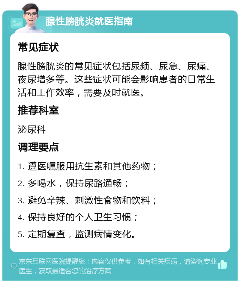 腺性膀胱炎就医指南 常见症状 腺性膀胱炎的常见症状包括尿频、尿急、尿痛、夜尿增多等。这些症状可能会影响患者的日常生活和工作效率，需要及时就医。 推荐科室 泌尿科 调理要点 1. 遵医嘱服用抗生素和其他药物； 2. 多喝水，保持尿路通畅； 3. 避免辛辣、刺激性食物和饮料； 4. 保持良好的个人卫生习惯； 5. 定期复查，监测病情变化。