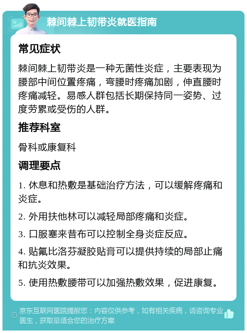 棘间棘上韧带炎就医指南 常见症状 棘间棘上韧带炎是一种无菌性炎症，主要表现为腰部中间位置疼痛，弯腰时疼痛加剧，伸直腰时疼痛减轻。易感人群包括长期保持同一姿势、过度劳累或受伤的人群。 推荐科室 骨科或康复科 调理要点 1. 休息和热敷是基础治疗方法，可以缓解疼痛和炎症。 2. 外用扶他林可以减轻局部疼痛和炎症。 3. 口服塞来昔布可以控制全身炎症反应。 4. 贴氟比洛芬凝胶贴膏可以提供持续的局部止痛和抗炎效果。 5. 使用热敷腰带可以加强热敷效果，促进康复。