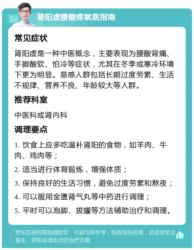 肾阳虚腰酸疼就医指南 常见症状 肾阳虚是一种中医概念，主要表现为腰酸背痛、手脚酸软、怕冷等症状，尤其在冬季或寒冷环境下更为明显。易感人群包括长期过度劳累、生活不规律、营养不良、年龄较大等人群。 推荐科室 中医科或肾内科 调理要点 1. 饮食上应多吃温补肾阳的食物，如羊肉、牛肉、鸡肉等； 2. 适当进行体育锻炼，增强体质； 3. 保持良好的生活习惯，避免过度劳累和熬夜； 4. 可以服用金匮肾气丸等中药进行调理； 5. 平时可以泡脚、拔罐等方法辅助治疗和调理。