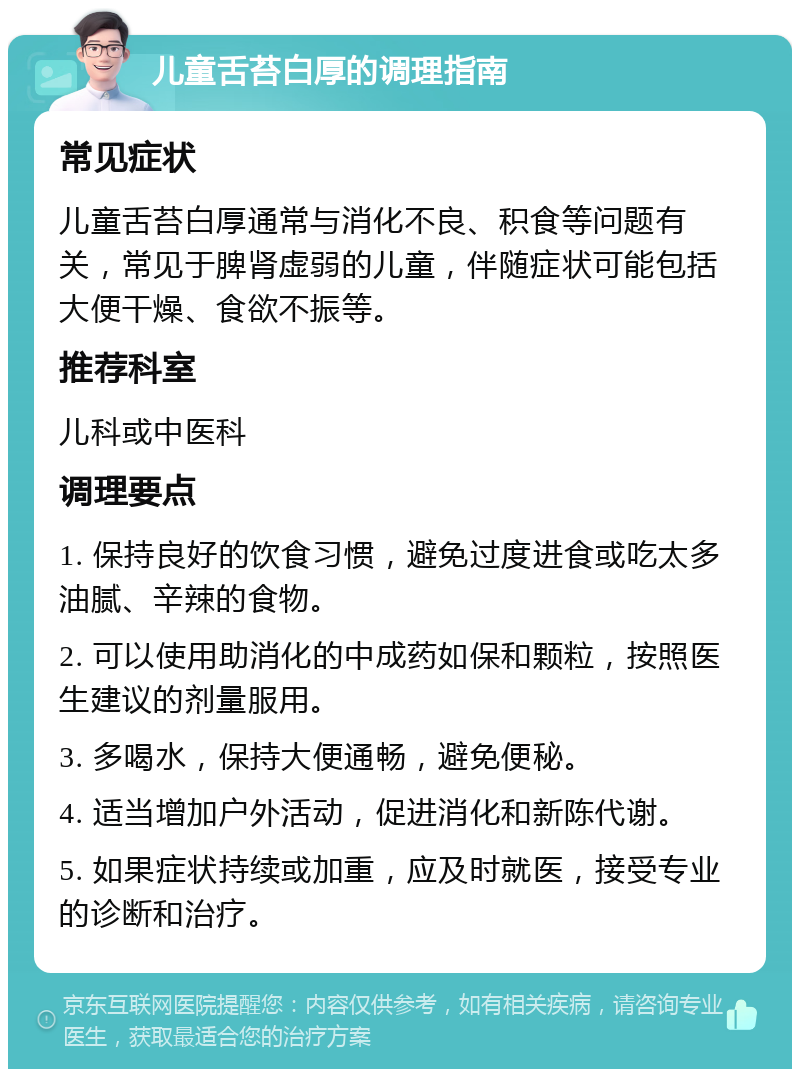 儿童舌苔白厚的调理指南 常见症状 儿童舌苔白厚通常与消化不良、积食等问题有关，常见于脾肾虚弱的儿童，伴随症状可能包括大便干燥、食欲不振等。 推荐科室 儿科或中医科 调理要点 1. 保持良好的饮食习惯，避免过度进食或吃太多油腻、辛辣的食物。 2. 可以使用助消化的中成药如保和颗粒，按照医生建议的剂量服用。 3. 多喝水，保持大便通畅，避免便秘。 4. 适当增加户外活动，促进消化和新陈代谢。 5. 如果症状持续或加重，应及时就医，接受专业的诊断和治疗。