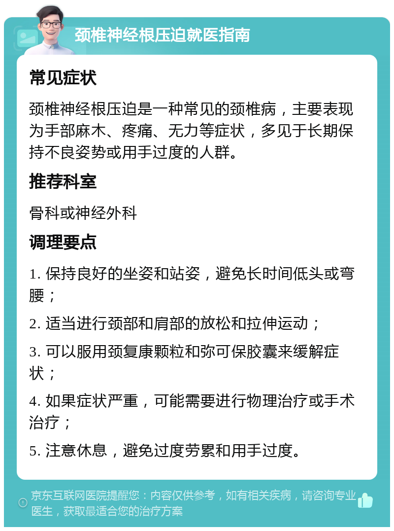 颈椎神经根压迫就医指南 常见症状 颈椎神经根压迫是一种常见的颈椎病，主要表现为手部麻木、疼痛、无力等症状，多见于长期保持不良姿势或用手过度的人群。 推荐科室 骨科或神经外科 调理要点 1. 保持良好的坐姿和站姿，避免长时间低头或弯腰； 2. 适当进行颈部和肩部的放松和拉伸运动； 3. 可以服用颈复康颗粒和弥可保胶囊来缓解症状； 4. 如果症状严重，可能需要进行物理治疗或手术治疗； 5. 注意休息，避免过度劳累和用手过度。