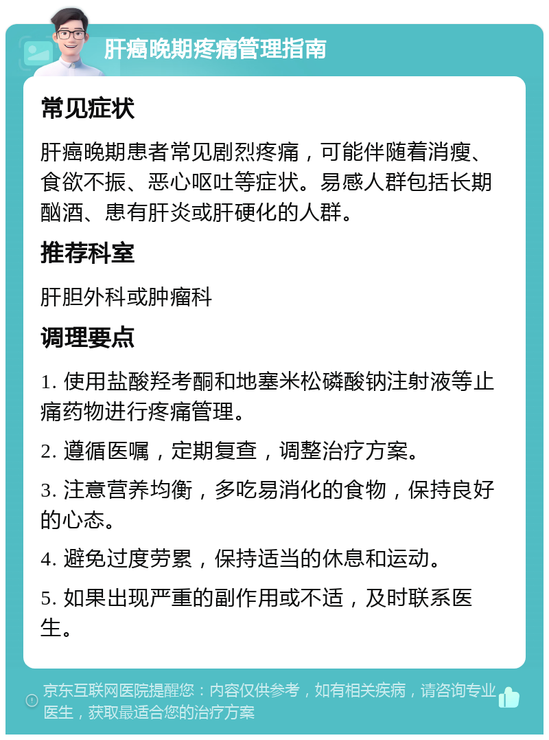 肝癌晚期疼痛管理指南 常见症状 肝癌晚期患者常见剧烈疼痛，可能伴随着消瘦、食欲不振、恶心呕吐等症状。易感人群包括长期酗酒、患有肝炎或肝硬化的人群。 推荐科室 肝胆外科或肿瘤科 调理要点 1. 使用盐酸羟考酮和地塞米松磷酸钠注射液等止痛药物进行疼痛管理。 2. 遵循医嘱，定期复查，调整治疗方案。 3. 注意营养均衡，多吃易消化的食物，保持良好的心态。 4. 避免过度劳累，保持适当的休息和运动。 5. 如果出现严重的副作用或不适，及时联系医生。