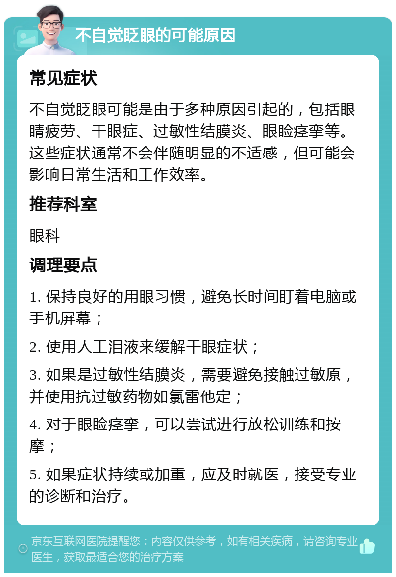 不自觉眨眼的可能原因 常见症状 不自觉眨眼可能是由于多种原因引起的，包括眼睛疲劳、干眼症、过敏性结膜炎、眼睑痉挛等。这些症状通常不会伴随明显的不适感，但可能会影响日常生活和工作效率。 推荐科室 眼科 调理要点 1. 保持良好的用眼习惯，避免长时间盯着电脑或手机屏幕； 2. 使用人工泪液来缓解干眼症状； 3. 如果是过敏性结膜炎，需要避免接触过敏原，并使用抗过敏药物如氯雷他定； 4. 对于眼睑痉挛，可以尝试进行放松训练和按摩； 5. 如果症状持续或加重，应及时就医，接受专业的诊断和治疗。