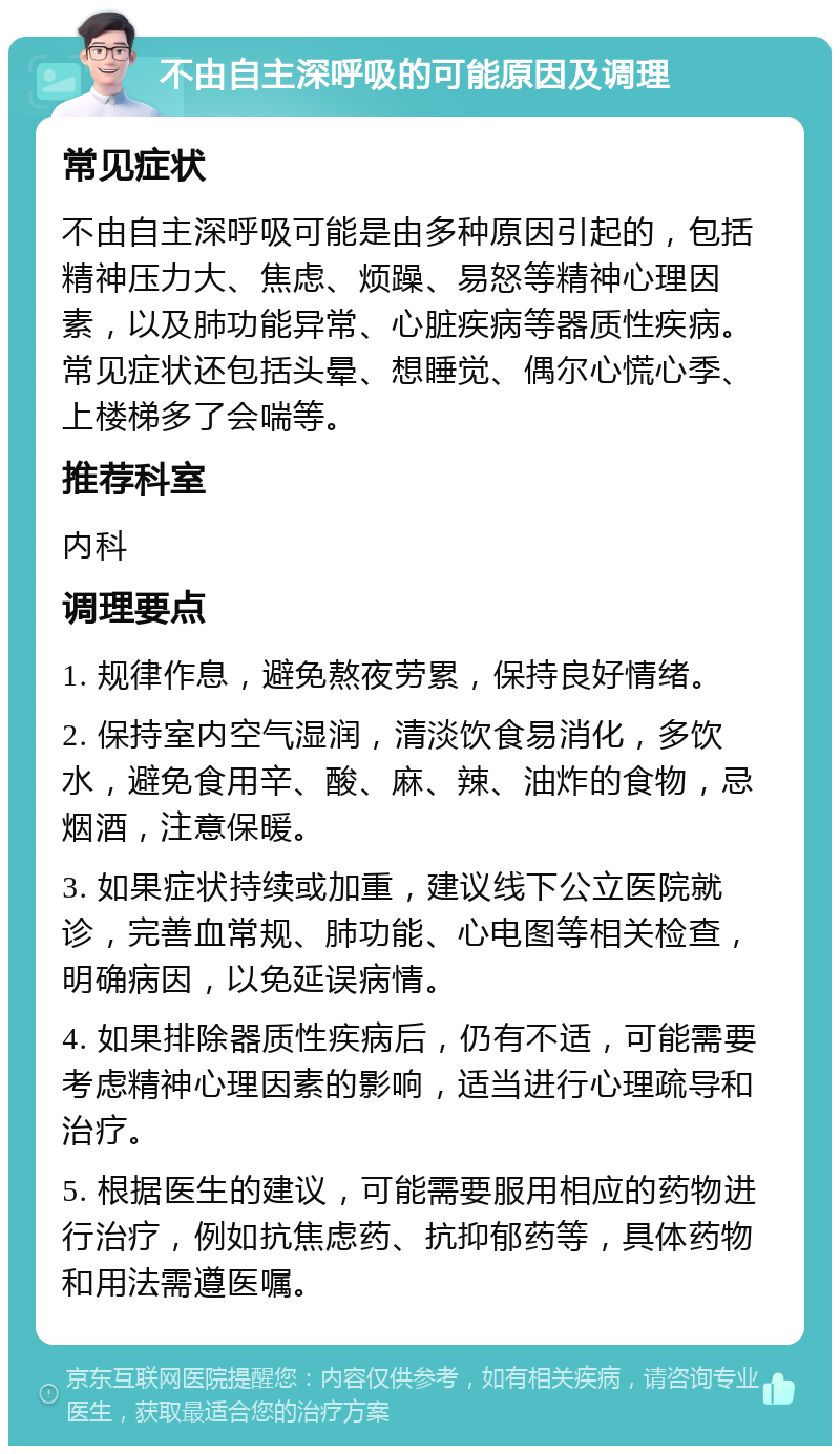 不由自主深呼吸的可能原因及调理 常见症状 不由自主深呼吸可能是由多种原因引起的，包括精神压力大、焦虑、烦躁、易怒等精神心理因素，以及肺功能异常、心脏疾病等器质性疾病。常见症状还包括头晕、想睡觉、偶尔心慌心季、上楼梯多了会喘等。 推荐科室 内科 调理要点 1. 规律作息，避免熬夜劳累，保持良好情绪。 2. 保持室内空气湿润，清淡饮食易消化，多饮水，避免食用辛、酸、麻、辣、油炸的食物，忌烟酒，注意保暖。 3. 如果症状持续或加重，建议线下公立医院就诊，完善血常规、肺功能、心电图等相关检查，明确病因，以免延误病情。 4. 如果排除器质性疾病后，仍有不适，可能需要考虑精神心理因素的影响，适当进行心理疏导和治疗。 5. 根据医生的建议，可能需要服用相应的药物进行治疗，例如抗焦虑药、抗抑郁药等，具体药物和用法需遵医嘱。