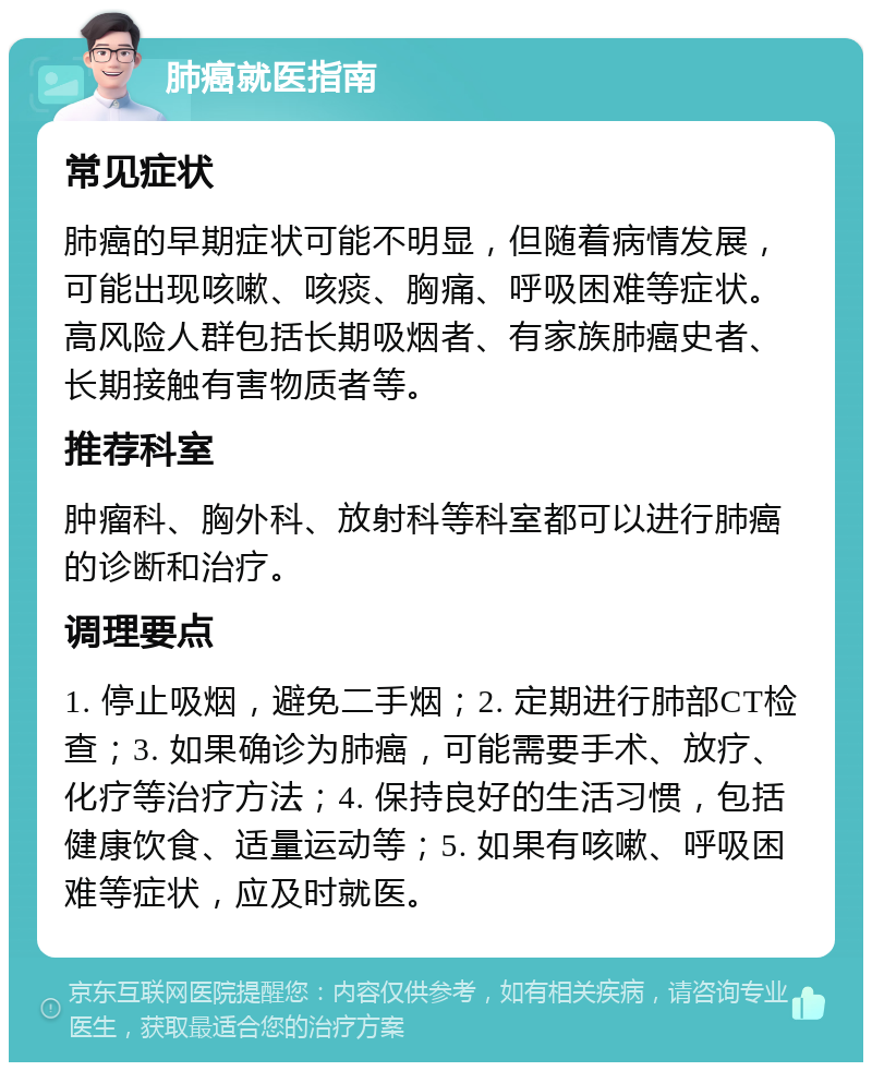 肺癌就医指南 常见症状 肺癌的早期症状可能不明显，但随着病情发展，可能出现咳嗽、咳痰、胸痛、呼吸困难等症状。高风险人群包括长期吸烟者、有家族肺癌史者、长期接触有害物质者等。 推荐科室 肿瘤科、胸外科、放射科等科室都可以进行肺癌的诊断和治疗。 调理要点 1. 停止吸烟，避免二手烟；2. 定期进行肺部CT检查；3. 如果确诊为肺癌，可能需要手术、放疗、化疗等治疗方法；4. 保持良好的生活习惯，包括健康饮食、适量运动等；5. 如果有咳嗽、呼吸困难等症状，应及时就医。