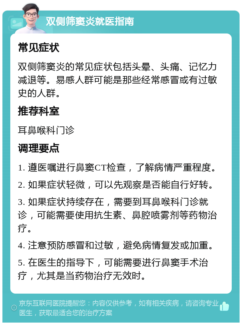 双侧筛窦炎就医指南 常见症状 双侧筛窦炎的常见症状包括头晕、头痛、记忆力减退等。易感人群可能是那些经常感冒或有过敏史的人群。 推荐科室 耳鼻喉科门诊 调理要点 1. 遵医嘱进行鼻窦CT检查，了解病情严重程度。 2. 如果症状轻微，可以先观察是否能自行好转。 3. 如果症状持续存在，需要到耳鼻喉科门诊就诊，可能需要使用抗生素、鼻腔喷雾剂等药物治疗。 4. 注意预防感冒和过敏，避免病情复发或加重。 5. 在医生的指导下，可能需要进行鼻窦手术治疗，尤其是当药物治疗无效时。