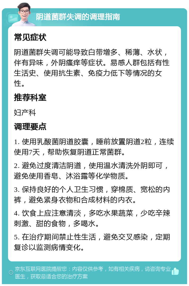 阴道菌群失调的调理指南 常见症状 阴道菌群失调可能导致白带增多、稀薄、水状，伴有异味，外阴瘙痒等症状。易感人群包括有性生活史、使用抗生素、免疫力低下等情况的女性。 推荐科室 妇产科 调理要点 1. 使用乳酸菌阴道胶囊，睡前放置阴道2粒，连续使用7天，帮助恢复阴道正常菌群。 2. 避免过度清洁阴道，使用温水清洗外阴即可，避免使用香皂、沐浴露等化学物质。 3. 保持良好的个人卫生习惯，穿棉质、宽松的内裤，避免紧身衣物和合成材料的内衣。 4. 饮食上应注意清淡，多吃水果蔬菜，少吃辛辣刺激、甜的食物，多喝水。 5. 在治疗期间禁止性生活，避免交叉感染，定期复诊以监测病情变化。