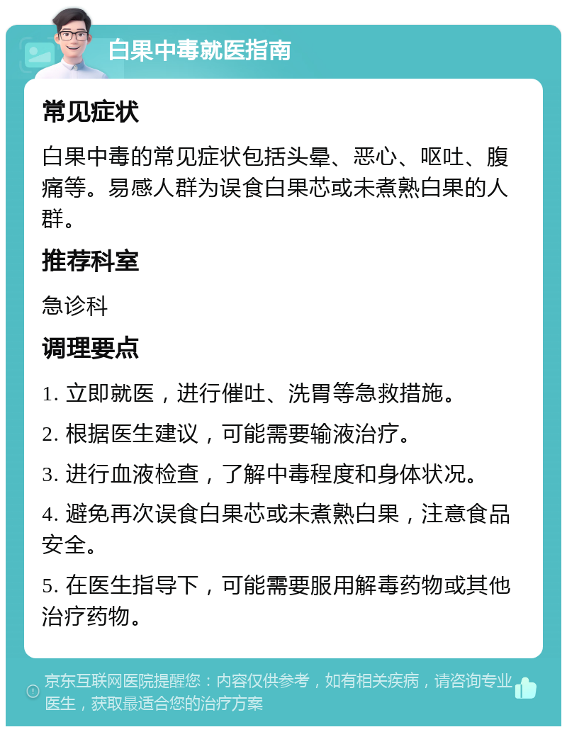 白果中毒就医指南 常见症状 白果中毒的常见症状包括头晕、恶心、呕吐、腹痛等。易感人群为误食白果芯或未煮熟白果的人群。 推荐科室 急诊科 调理要点 1. 立即就医，进行催吐、洗胃等急救措施。 2. 根据医生建议，可能需要输液治疗。 3. 进行血液检查，了解中毒程度和身体状况。 4. 避免再次误食白果芯或未煮熟白果，注意食品安全。 5. 在医生指导下，可能需要服用解毒药物或其他治疗药物。