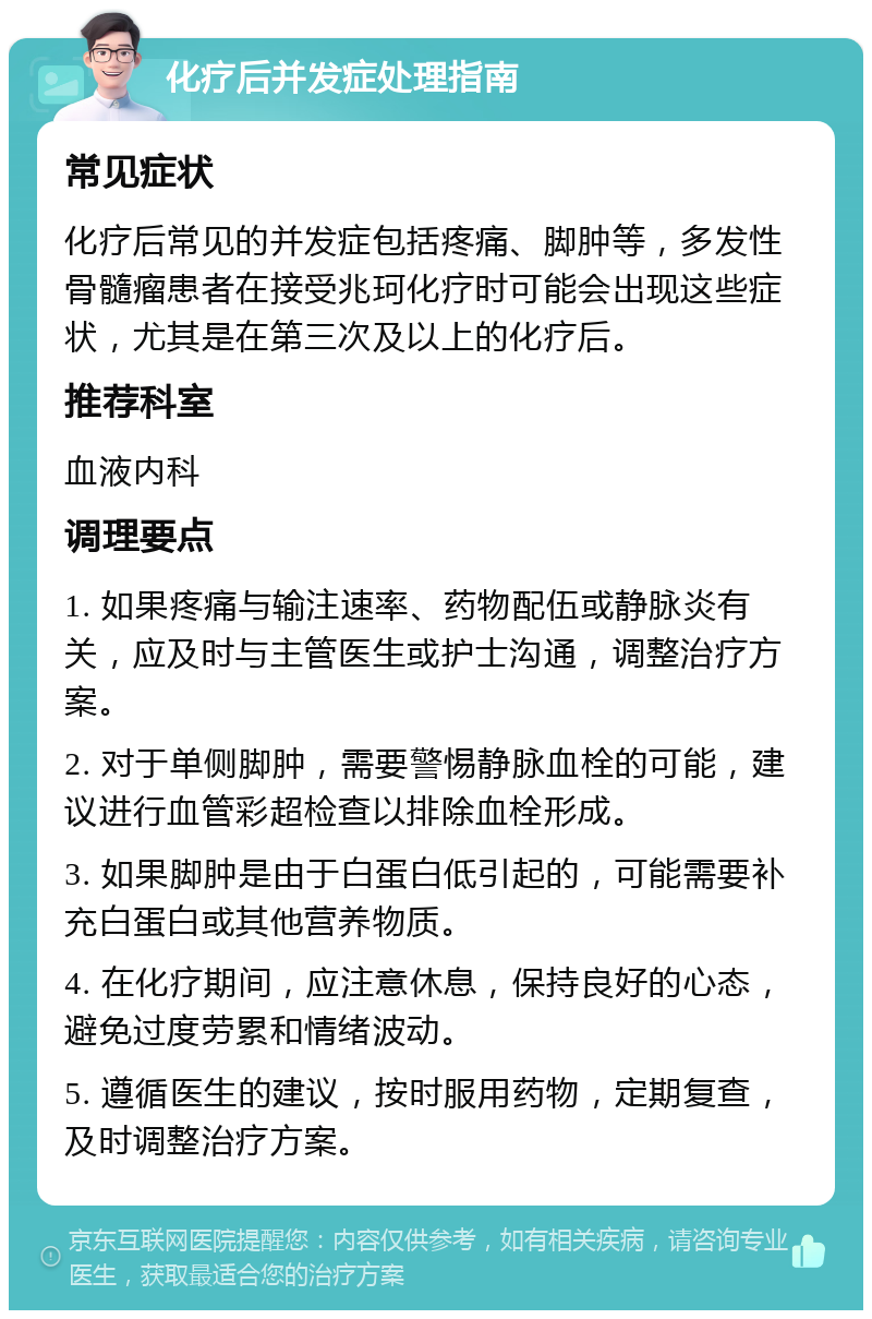 化疗后并发症处理指南 常见症状 化疗后常见的并发症包括疼痛、脚肿等，多发性骨髓瘤患者在接受兆珂化疗时可能会出现这些症状，尤其是在第三次及以上的化疗后。 推荐科室 血液内科 调理要点 1. 如果疼痛与输注速率、药物配伍或静脉炎有关，应及时与主管医生或护士沟通，调整治疗方案。 2. 对于单侧脚肿，需要警惕静脉血栓的可能，建议进行血管彩超检查以排除血栓形成。 3. 如果脚肿是由于白蛋白低引起的，可能需要补充白蛋白或其他营养物质。 4. 在化疗期间，应注意休息，保持良好的心态，避免过度劳累和情绪波动。 5. 遵循医生的建议，按时服用药物，定期复查，及时调整治疗方案。