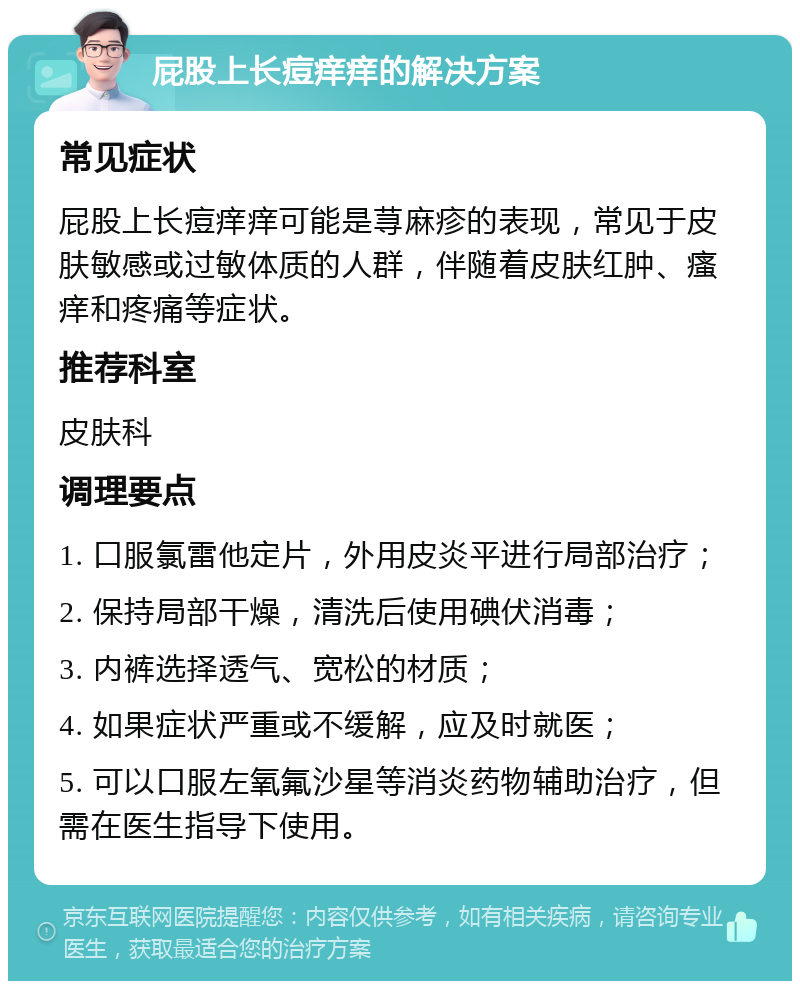 屁股上长痘痒痒的解决方案 常见症状 屁股上长痘痒痒可能是荨麻疹的表现，常见于皮肤敏感或过敏体质的人群，伴随着皮肤红肿、瘙痒和疼痛等症状。 推荐科室 皮肤科 调理要点 1. 口服氯雷他定片，外用皮炎平进行局部治疗； 2. 保持局部干燥，清洗后使用碘伏消毒； 3. 内裤选择透气、宽松的材质； 4. 如果症状严重或不缓解，应及时就医； 5. 可以口服左氧氟沙星等消炎药物辅助治疗，但需在医生指导下使用。