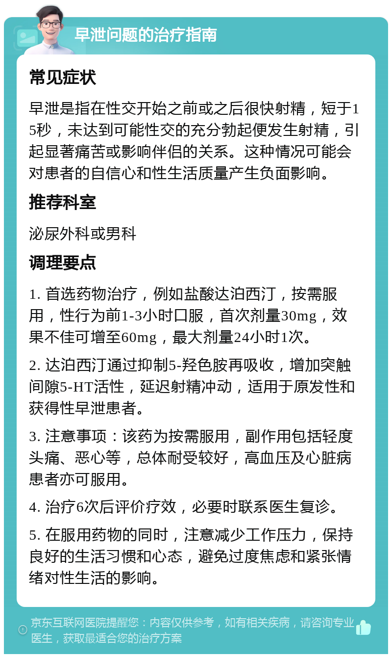 早泄问题的治疗指南 常见症状 早泄是指在性交开始之前或之后很快射精，短于15秒，未达到可能性交的充分勃起便发生射精，引起显著痛苦或影响伴侣的关系。这种情况可能会对患者的自信心和性生活质量产生负面影响。 推荐科室 泌尿外科或男科 调理要点 1. 首选药物治疗，例如盐酸达泊西汀，按需服用，性行为前1-3小时口服，首次剂量30mg，效果不佳可增至60mg，最大剂量24小时1次。 2. 达泊西汀通过抑制5-羟色胺再吸收，增加突触间隙5-HT活性，延迟射精冲动，适用于原发性和获得性早泄患者。 3. 注意事项：该药为按需服用，副作用包括轻度头痛、恶心等，总体耐受较好，高血压及心脏病患者亦可服用。 4. 治疗6次后评价疗效，必要时联系医生复诊。 5. 在服用药物的同时，注意减少工作压力，保持良好的生活习惯和心态，避免过度焦虑和紧张情绪对性生活的影响。