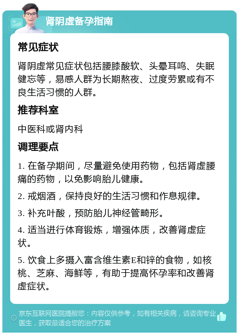 肾阴虚备孕指南 常见症状 肾阴虚常见症状包括腰膝酸软、头晕耳鸣、失眠健忘等，易感人群为长期熬夜、过度劳累或有不良生活习惯的人群。 推荐科室 中医科或肾内科 调理要点 1. 在备孕期间，尽量避免使用药物，包括肾虚腰痛的药物，以免影响胎儿健康。 2. 戒烟酒，保持良好的生活习惯和作息规律。 3. 补充叶酸，预防胎儿神经管畸形。 4. 适当进行体育锻炼，增强体质，改善肾虚症状。 5. 饮食上多摄入富含维生素E和锌的食物，如核桃、芝麻、海鲜等，有助于提高怀孕率和改善肾虚症状。