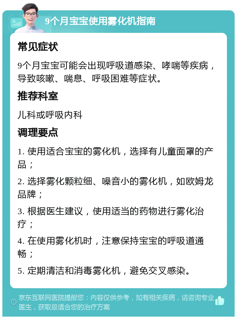 9个月宝宝使用雾化机指南 常见症状 9个月宝宝可能会出现呼吸道感染、哮喘等疾病，导致咳嗽、喘息、呼吸困难等症状。 推荐科室 儿科或呼吸内科 调理要点 1. 使用适合宝宝的雾化机，选择有儿童面罩的产品； 2. 选择雾化颗粒细、噪音小的雾化机，如欧姆龙品牌； 3. 根据医生建议，使用适当的药物进行雾化治疗； 4. 在使用雾化机时，注意保持宝宝的呼吸道通畅； 5. 定期清洁和消毒雾化机，避免交叉感染。