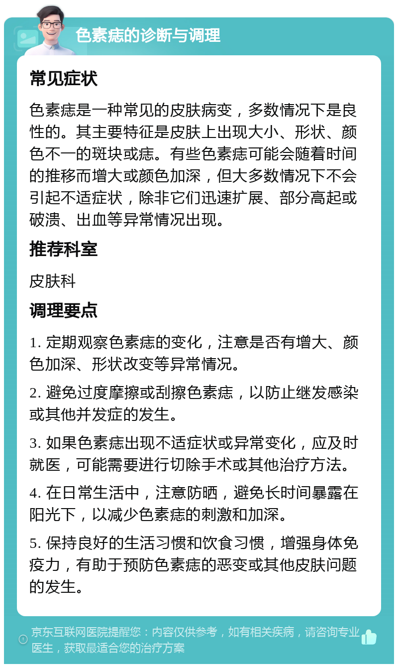 色素痣的诊断与调理 常见症状 色素痣是一种常见的皮肤病变，多数情况下是良性的。其主要特征是皮肤上出现大小、形状、颜色不一的斑块或痣。有些色素痣可能会随着时间的推移而增大或颜色加深，但大多数情况下不会引起不适症状，除非它们迅速扩展、部分高起或破溃、出血等异常情况出现。 推荐科室 皮肤科 调理要点 1. 定期观察色素痣的变化，注意是否有增大、颜色加深、形状改变等异常情况。 2. 避免过度摩擦或刮擦色素痣，以防止继发感染或其他并发症的发生。 3. 如果色素痣出现不适症状或异常变化，应及时就医，可能需要进行切除手术或其他治疗方法。 4. 在日常生活中，注意防晒，避免长时间暴露在阳光下，以减少色素痣的刺激和加深。 5. 保持良好的生活习惯和饮食习惯，增强身体免疫力，有助于预防色素痣的恶变或其他皮肤问题的发生。