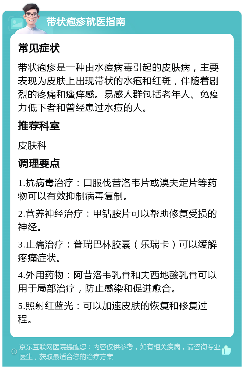 带状疱疹就医指南 常见症状 带状疱疹是一种由水痘病毒引起的皮肤病，主要表现为皮肤上出现带状的水疱和红斑，伴随着剧烈的疼痛和瘙痒感。易感人群包括老年人、免疫力低下者和曾经患过水痘的人。 推荐科室 皮肤科 调理要点 1.抗病毒治疗：口服伐昔洛韦片或溴夫定片等药物可以有效抑制病毒复制。 2.营养神经治疗：甲钴胺片可以帮助修复受损的神经。 3.止痛治疗：普瑞巴林胶囊（乐瑞卡）可以缓解疼痛症状。 4.外用药物：阿昔洛韦乳膏和夫西地酸乳膏可以用于局部治疗，防止感染和促进愈合。 5.照射红蓝光：可以加速皮肤的恢复和修复过程。