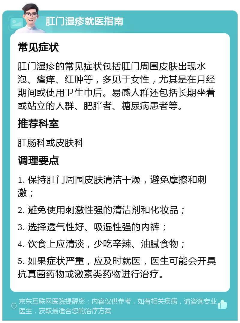 肛门湿疹就医指南 常见症状 肛门湿疹的常见症状包括肛门周围皮肤出现水泡、瘙痒、红肿等，多见于女性，尤其是在月经期间或使用卫生巾后。易感人群还包括长期坐着或站立的人群、肥胖者、糖尿病患者等。 推荐科室 肛肠科或皮肤科 调理要点 1. 保持肛门周围皮肤清洁干燥，避免摩擦和刺激； 2. 避免使用刺激性强的清洁剂和化妆品； 3. 选择透气性好、吸湿性强的内裤； 4. 饮食上应清淡，少吃辛辣、油腻食物； 5. 如果症状严重，应及时就医，医生可能会开具抗真菌药物或激素类药物进行治疗。