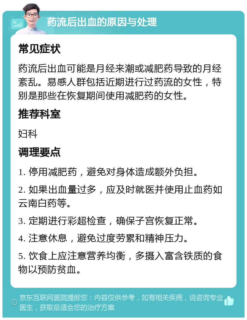 药流后出血的原因与处理 常见症状 药流后出血可能是月经来潮或减肥药导致的月经紊乱。易感人群包括近期进行过药流的女性，特别是那些在恢复期间使用减肥药的女性。 推荐科室 妇科 调理要点 1. 停用减肥药，避免对身体造成额外负担。 2. 如果出血量过多，应及时就医并使用止血药如云南白药等。 3. 定期进行彩超检查，确保子宫恢复正常。 4. 注意休息，避免过度劳累和精神压力。 5. 饮食上应注意营养均衡，多摄入富含铁质的食物以预防贫血。