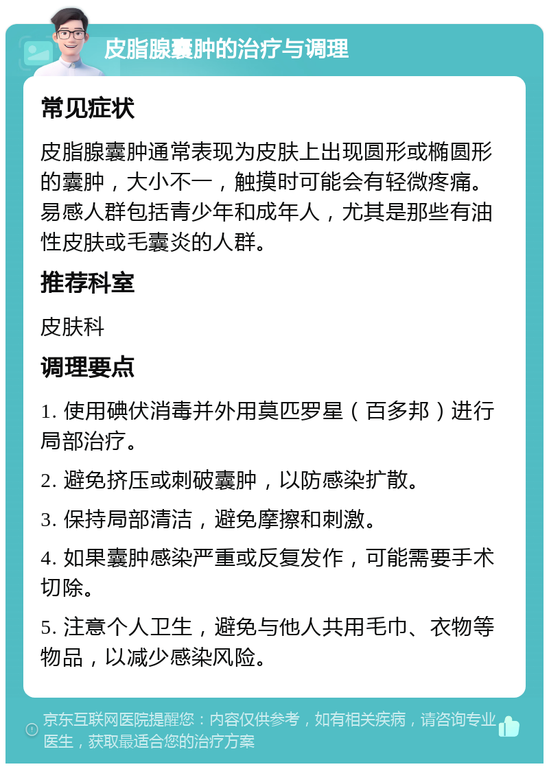 皮脂腺囊肿的治疗与调理 常见症状 皮脂腺囊肿通常表现为皮肤上出现圆形或椭圆形的囊肿，大小不一，触摸时可能会有轻微疼痛。易感人群包括青少年和成年人，尤其是那些有油性皮肤或毛囊炎的人群。 推荐科室 皮肤科 调理要点 1. 使用碘伏消毒并外用莫匹罗星（百多邦）进行局部治疗。 2. 避免挤压或刺破囊肿，以防感染扩散。 3. 保持局部清洁，避免摩擦和刺激。 4. 如果囊肿感染严重或反复发作，可能需要手术切除。 5. 注意个人卫生，避免与他人共用毛巾、衣物等物品，以减少感染风险。