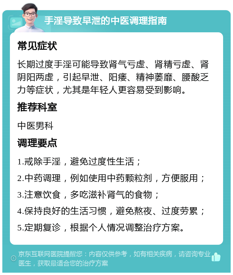 手淫导致早泄的中医调理指南 常见症状 长期过度手淫可能导致肾气亏虚、肾精亏虚、肾阴阳两虚，引起早泄、阳痿、精神萎靡、腰酸乏力等症状，尤其是年轻人更容易受到影响。 推荐科室 中医男科 调理要点 1.戒除手淫，避免过度性生活； 2.中药调理，例如使用中药颗粒剂，方便服用； 3.注意饮食，多吃滋补肾气的食物； 4.保持良好的生活习惯，避免熬夜、过度劳累； 5.定期复诊，根据个人情况调整治疗方案。