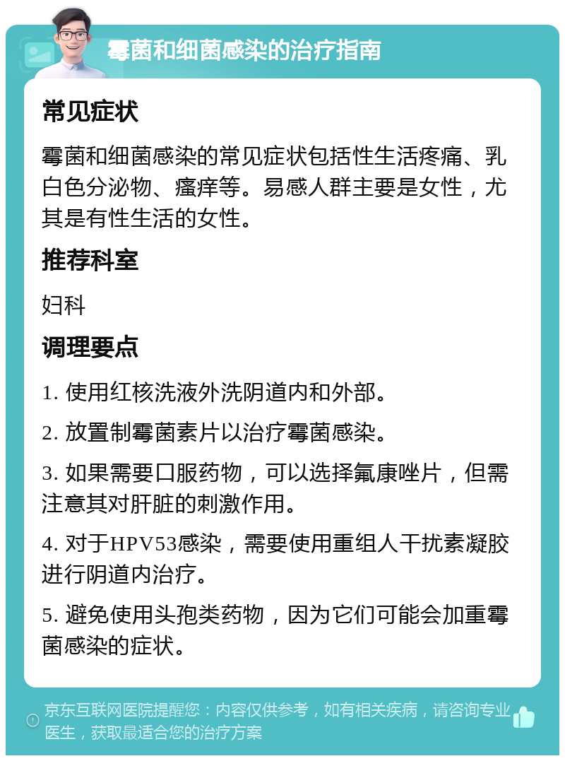 霉菌和细菌感染的治疗指南 常见症状 霉菌和细菌感染的常见症状包括性生活疼痛、乳白色分泌物、瘙痒等。易感人群主要是女性，尤其是有性生活的女性。 推荐科室 妇科 调理要点 1. 使用红核洗液外洗阴道内和外部。 2. 放置制霉菌素片以治疗霉菌感染。 3. 如果需要口服药物，可以选择氟康唑片，但需注意其对肝脏的刺激作用。 4. 对于HPV53感染，需要使用重组人干扰素凝胶进行阴道内治疗。 5. 避免使用头孢类药物，因为它们可能会加重霉菌感染的症状。