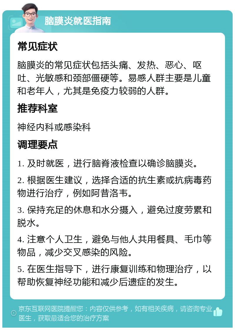 脑膜炎就医指南 常见症状 脑膜炎的常见症状包括头痛、发热、恶心、呕吐、光敏感和颈部僵硬等。易感人群主要是儿童和老年人，尤其是免疫力较弱的人群。 推荐科室 神经内科或感染科 调理要点 1. 及时就医，进行脑脊液检查以确诊脑膜炎。 2. 根据医生建议，选择合适的抗生素或抗病毒药物进行治疗，例如阿昔洛韦。 3. 保持充足的休息和水分摄入，避免过度劳累和脱水。 4. 注意个人卫生，避免与他人共用餐具、毛巾等物品，减少交叉感染的风险。 5. 在医生指导下，进行康复训练和物理治疗，以帮助恢复神经功能和减少后遗症的发生。