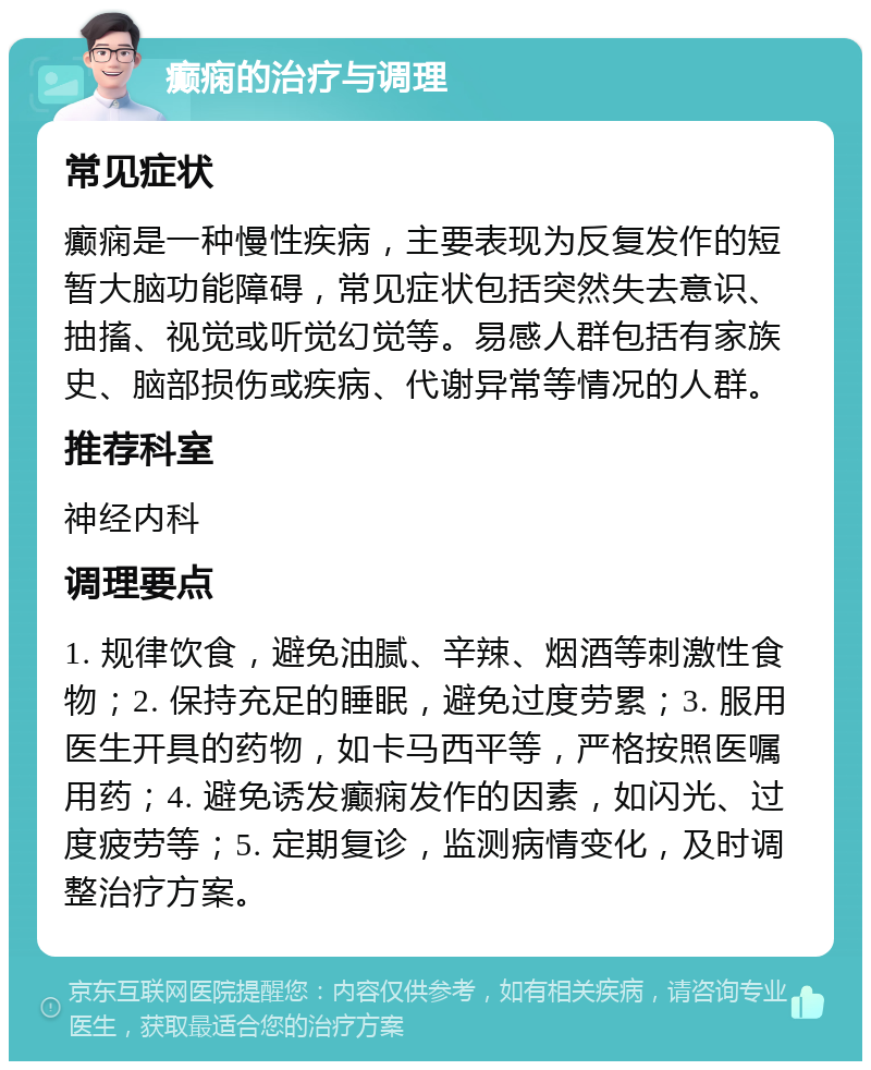 癫痫的治疗与调理 常见症状 癫痫是一种慢性疾病，主要表现为反复发作的短暂大脑功能障碍，常见症状包括突然失去意识、抽搐、视觉或听觉幻觉等。易感人群包括有家族史、脑部损伤或疾病、代谢异常等情况的人群。 推荐科室 神经内科 调理要点 1. 规律饮食，避免油腻、辛辣、烟酒等刺激性食物；2. 保持充足的睡眠，避免过度劳累；3. 服用医生开具的药物，如卡马西平等，严格按照医嘱用药；4. 避免诱发癫痫发作的因素，如闪光、过度疲劳等；5. 定期复诊，监测病情变化，及时调整治疗方案。