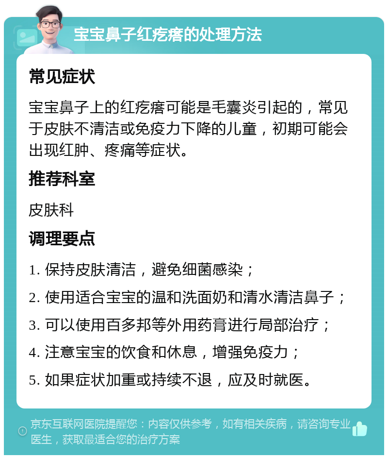 宝宝鼻子红疙瘩的处理方法 常见症状 宝宝鼻子上的红疙瘩可能是毛囊炎引起的，常见于皮肤不清洁或免疫力下降的儿童，初期可能会出现红肿、疼痛等症状。 推荐科室 皮肤科 调理要点 1. 保持皮肤清洁，避免细菌感染； 2. 使用适合宝宝的温和洗面奶和清水清洁鼻子； 3. 可以使用百多邦等外用药膏进行局部治疗； 4. 注意宝宝的饮食和休息，增强免疫力； 5. 如果症状加重或持续不退，应及时就医。