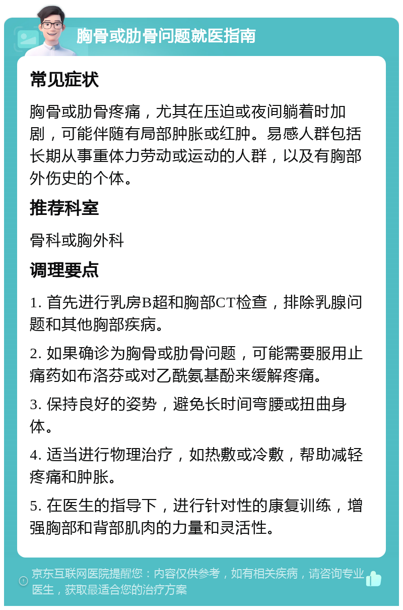 胸骨或肋骨问题就医指南 常见症状 胸骨或肋骨疼痛，尤其在压迫或夜间躺着时加剧，可能伴随有局部肿胀或红肿。易感人群包括长期从事重体力劳动或运动的人群，以及有胸部外伤史的个体。 推荐科室 骨科或胸外科 调理要点 1. 首先进行乳房B超和胸部CT检查，排除乳腺问题和其他胸部疾病。 2. 如果确诊为胸骨或肋骨问题，可能需要服用止痛药如布洛芬或对乙酰氨基酚来缓解疼痛。 3. 保持良好的姿势，避免长时间弯腰或扭曲身体。 4. 适当进行物理治疗，如热敷或冷敷，帮助减轻疼痛和肿胀。 5. 在医生的指导下，进行针对性的康复训练，增强胸部和背部肌肉的力量和灵活性。