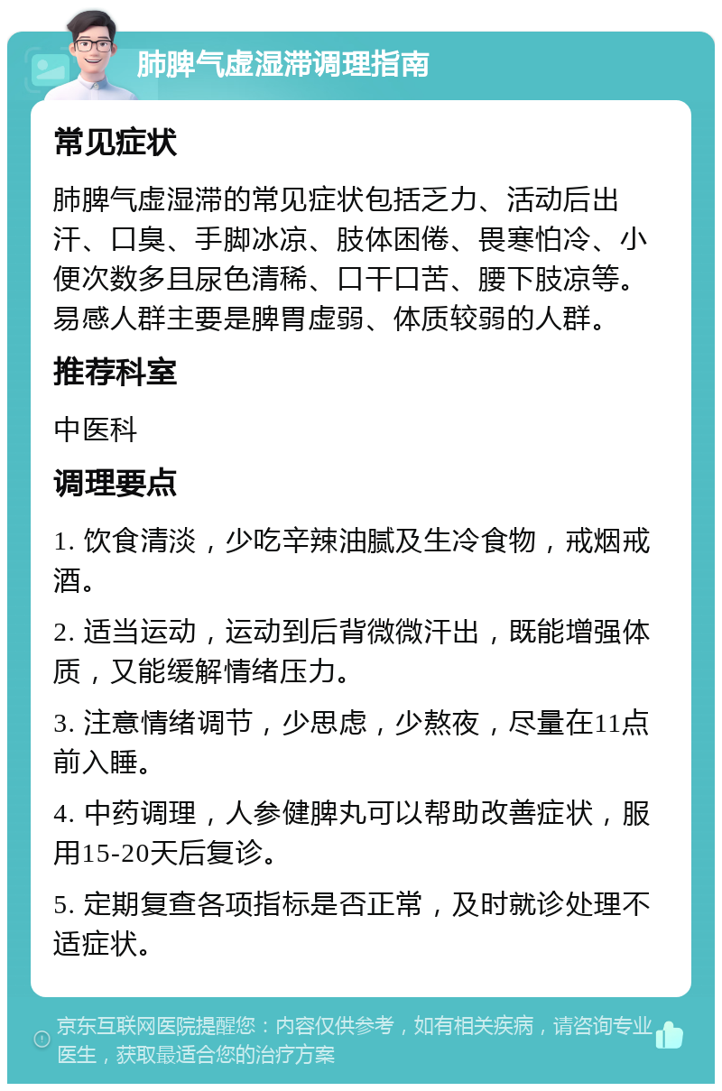 肺脾气虚湿滞调理指南 常见症状 肺脾气虚湿滞的常见症状包括乏力、活动后出汗、口臭、手脚冰凉、肢体困倦、畏寒怕冷、小便次数多且尿色清稀、口干口苦、腰下肢凉等。易感人群主要是脾胃虚弱、体质较弱的人群。 推荐科室 中医科 调理要点 1. 饮食清淡，少吃辛辣油腻及生冷食物，戒烟戒酒。 2. 适当运动，运动到后背微微汗出，既能增强体质，又能缓解情绪压力。 3. 注意情绪调节，少思虑，少熬夜，尽量在11点前入睡。 4. 中药调理，人参健脾丸可以帮助改善症状，服用15-20天后复诊。 5. 定期复查各项指标是否正常，及时就诊处理不适症状。