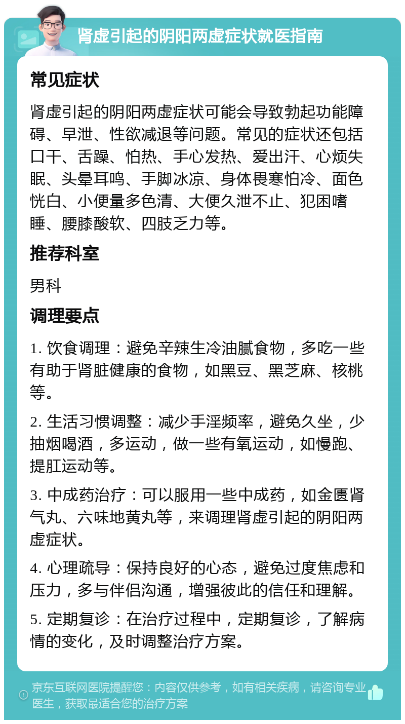 肾虚引起的阴阳两虚症状就医指南 常见症状 肾虚引起的阴阳两虚症状可能会导致勃起功能障碍、早泄、性欲减退等问题。常见的症状还包括口干、舌躁、怕热、手心发热、爱出汗、心烦失眠、头晕耳鸣、手脚冰凉、身体畏寒怕冷、面色恍白、小便量多色清、大便久泄不止、犯困嗜睡、腰膝酸软、四肢乏力等。 推荐科室 男科 调理要点 1. 饮食调理：避免辛辣生冷油腻食物，多吃一些有助于肾脏健康的食物，如黑豆、黑芝麻、核桃等。 2. 生活习惯调整：减少手淫频率，避免久坐，少抽烟喝酒，多运动，做一些有氧运动，如慢跑、提肛运动等。 3. 中成药治疗：可以服用一些中成药，如金匮肾气丸、六味地黄丸等，来调理肾虚引起的阴阳两虚症状。 4. 心理疏导：保持良好的心态，避免过度焦虑和压力，多与伴侣沟通，增强彼此的信任和理解。 5. 定期复诊：在治疗过程中，定期复诊，了解病情的变化，及时调整治疗方案。