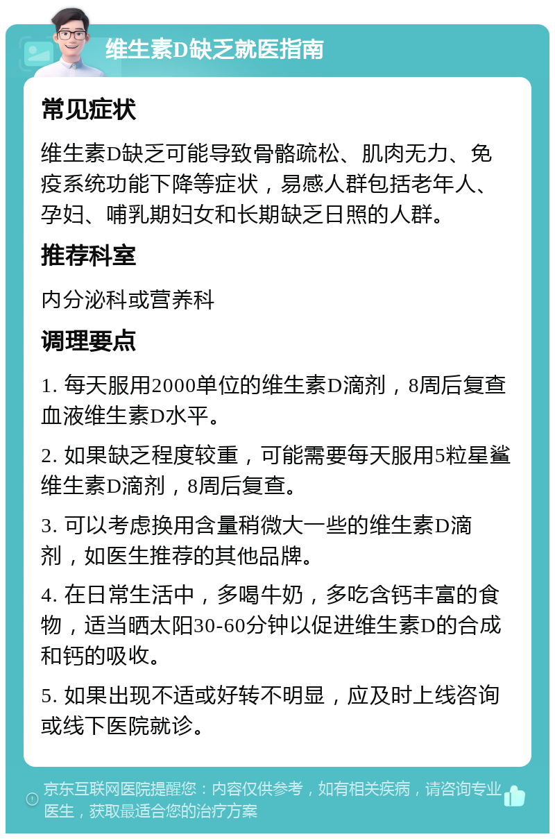 维生素D缺乏就医指南 常见症状 维生素D缺乏可能导致骨骼疏松、肌肉无力、免疫系统功能下降等症状，易感人群包括老年人、孕妇、哺乳期妇女和长期缺乏日照的人群。 推荐科室 内分泌科或营养科 调理要点 1. 每天服用2000单位的维生素D滴剂，8周后复查血液维生素D水平。 2. 如果缺乏程度较重，可能需要每天服用5粒星鲨维生素D滴剂，8周后复查。 3. 可以考虑换用含量稍微大一些的维生素D滴剂，如医生推荐的其他品牌。 4. 在日常生活中，多喝牛奶，多吃含钙丰富的食物，适当晒太阳30-60分钟以促进维生素D的合成和钙的吸收。 5. 如果出现不适或好转不明显，应及时上线咨询或线下医院就诊。