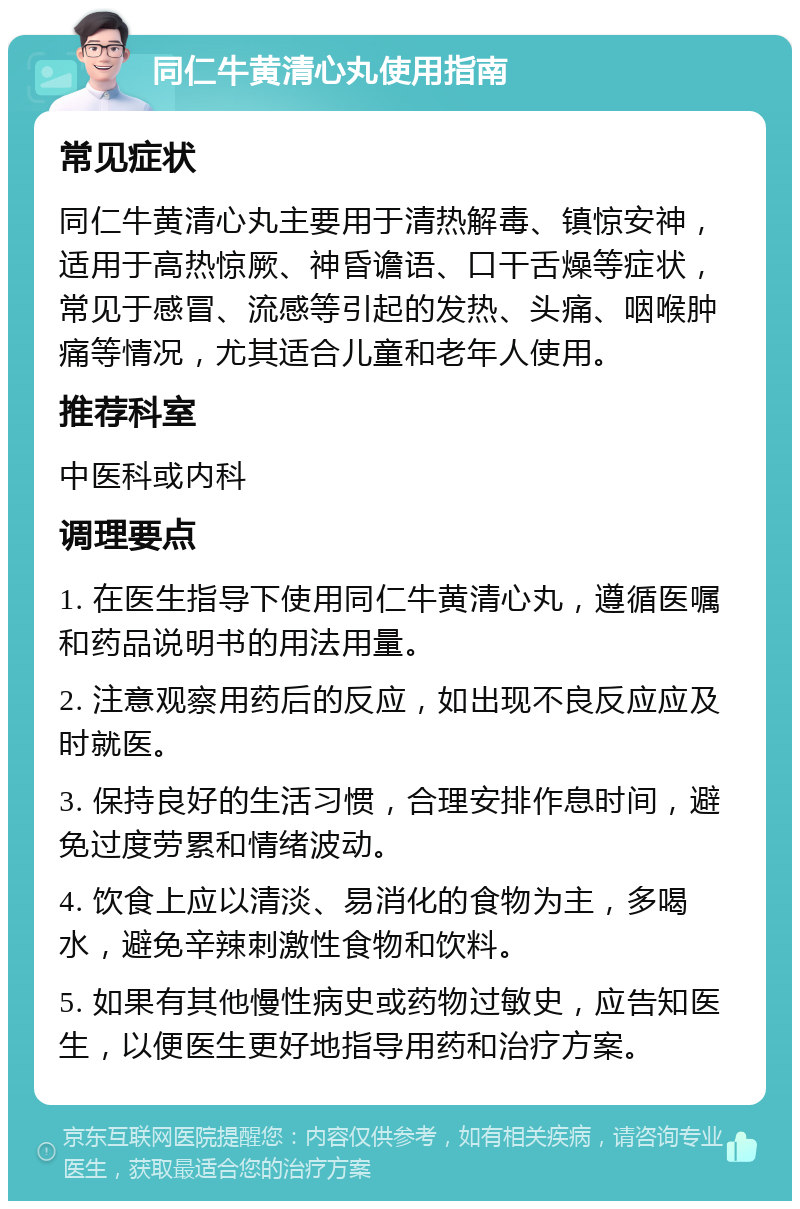 同仁牛黄清心丸使用指南 常见症状 同仁牛黄清心丸主要用于清热解毒、镇惊安神，适用于高热惊厥、神昏谵语、口干舌燥等症状，常见于感冒、流感等引起的发热、头痛、咽喉肿痛等情况，尤其适合儿童和老年人使用。 推荐科室 中医科或内科 调理要点 1. 在医生指导下使用同仁牛黄清心丸，遵循医嘱和药品说明书的用法用量。 2. 注意观察用药后的反应，如出现不良反应应及时就医。 3. 保持良好的生活习惯，合理安排作息时间，避免过度劳累和情绪波动。 4. 饮食上应以清淡、易消化的食物为主，多喝水，避免辛辣刺激性食物和饮料。 5. 如果有其他慢性病史或药物过敏史，应告知医生，以便医生更好地指导用药和治疗方案。