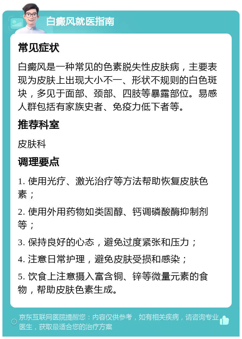 白癜风就医指南 常见症状 白癜风是一种常见的色素脱失性皮肤病，主要表现为皮肤上出现大小不一、形状不规则的白色斑块，多见于面部、颈部、四肢等暴露部位。易感人群包括有家族史者、免疫力低下者等。 推荐科室 皮肤科 调理要点 1. 使用光疗、激光治疗等方法帮助恢复皮肤色素； 2. 使用外用药物如类固醇、钙调磷酸酶抑制剂等； 3. 保持良好的心态，避免过度紧张和压力； 4. 注意日常护理，避免皮肤受损和感染； 5. 饮食上注意摄入富含铜、锌等微量元素的食物，帮助皮肤色素生成。