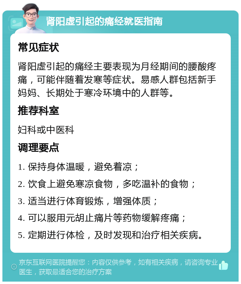 肾阳虚引起的痛经就医指南 常见症状 肾阳虚引起的痛经主要表现为月经期间的腰酸疼痛，可能伴随着发寒等症状。易感人群包括新手妈妈、长期处于寒冷环境中的人群等。 推荐科室 妇科或中医科 调理要点 1. 保持身体温暖，避免着凉； 2. 饮食上避免寒凉食物，多吃温补的食物； 3. 适当进行体育锻炼，增强体质； 4. 可以服用元胡止痛片等药物缓解疼痛； 5. 定期进行体检，及时发现和治疗相关疾病。