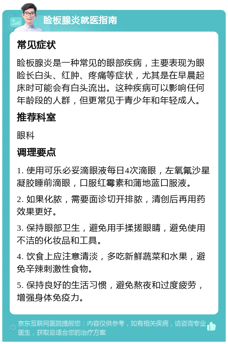 睑板腺炎就医指南 常见症状 睑板腺炎是一种常见的眼部疾病，主要表现为眼睑长白头、红肿、疼痛等症状，尤其是在早晨起床时可能会有白头流出。这种疾病可以影响任何年龄段的人群，但更常见于青少年和年轻成人。 推荐科室 眼科 调理要点 1. 使用可乐必妥滴眼液每日4次滴眼，左氧氟沙星凝胶睡前滴眼，口服红霉素和蒲地蓝口服液。 2. 如果化脓，需要面诊切开排脓，清创后再用药效果更好。 3. 保持眼部卫生，避免用手揉搓眼睛，避免使用不洁的化妆品和工具。 4. 饮食上应注意清淡，多吃新鲜蔬菜和水果，避免辛辣刺激性食物。 5. 保持良好的生活习惯，避免熬夜和过度疲劳，增强身体免疫力。