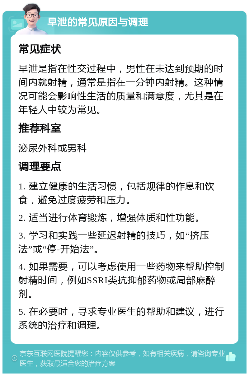 早泄的常见原因与调理 常见症状 早泄是指在性交过程中，男性在未达到预期的时间内就射精，通常是指在一分钟内射精。这种情况可能会影响性生活的质量和满意度，尤其是在年轻人中较为常见。 推荐科室 泌尿外科或男科 调理要点 1. 建立健康的生活习惯，包括规律的作息和饮食，避免过度疲劳和压力。 2. 适当进行体育锻炼，增强体质和性功能。 3. 学习和实践一些延迟射精的技巧，如“挤压法”或“停-开始法”。 4. 如果需要，可以考虑使用一些药物来帮助控制射精时间，例如SSRI类抗抑郁药物或局部麻醉剂。 5. 在必要时，寻求专业医生的帮助和建议，进行系统的治疗和调理。