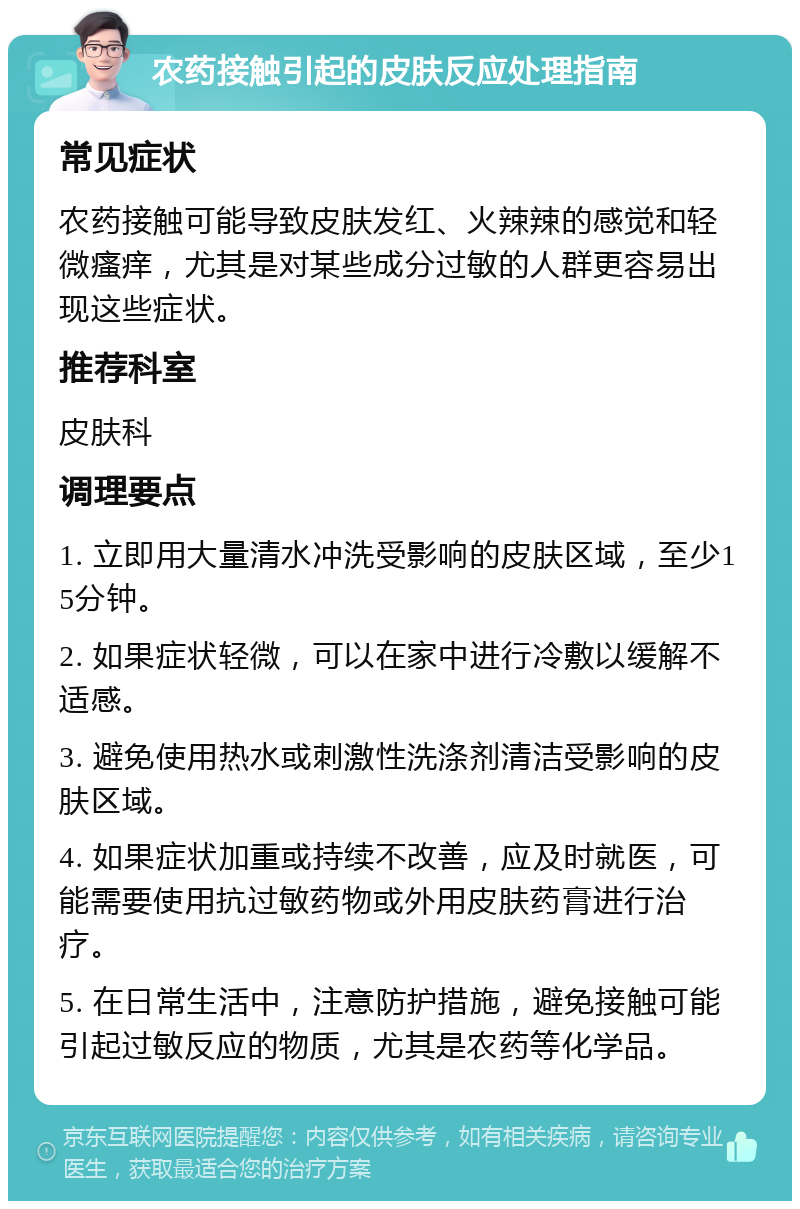 农药接触引起的皮肤反应处理指南 常见症状 农药接触可能导致皮肤发红、火辣辣的感觉和轻微瘙痒，尤其是对某些成分过敏的人群更容易出现这些症状。 推荐科室 皮肤科 调理要点 1. 立即用大量清水冲洗受影响的皮肤区域，至少15分钟。 2. 如果症状轻微，可以在家中进行冷敷以缓解不适感。 3. 避免使用热水或刺激性洗涤剂清洁受影响的皮肤区域。 4. 如果症状加重或持续不改善，应及时就医，可能需要使用抗过敏药物或外用皮肤药膏进行治疗。 5. 在日常生活中，注意防护措施，避免接触可能引起过敏反应的物质，尤其是农药等化学品。