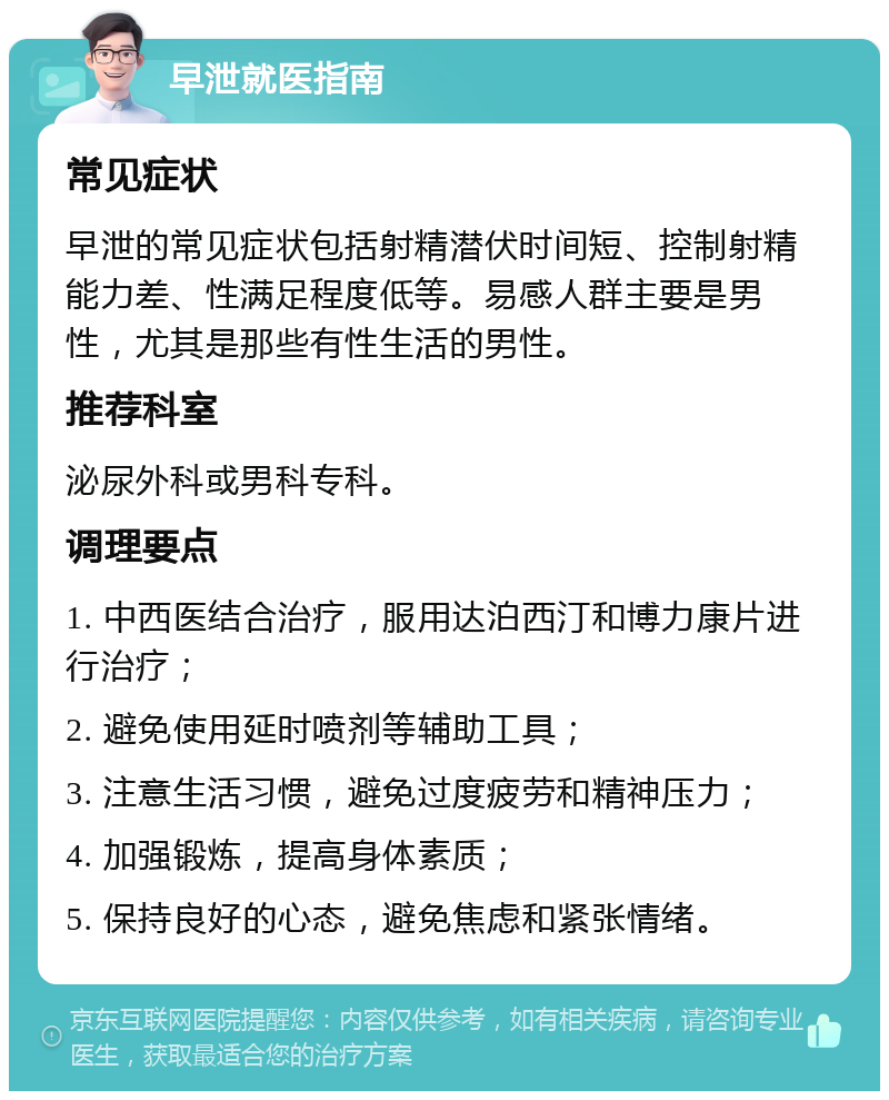 早泄就医指南 常见症状 早泄的常见症状包括射精潜伏时间短、控制射精能力差、性满足程度低等。易感人群主要是男性，尤其是那些有性生活的男性。 推荐科室 泌尿外科或男科专科。 调理要点 1. 中西医结合治疗，服用达泊西汀和博力康片进行治疗； 2. 避免使用延时喷剂等辅助工具； 3. 注意生活习惯，避免过度疲劳和精神压力； 4. 加强锻炼，提高身体素质； 5. 保持良好的心态，避免焦虑和紧张情绪。