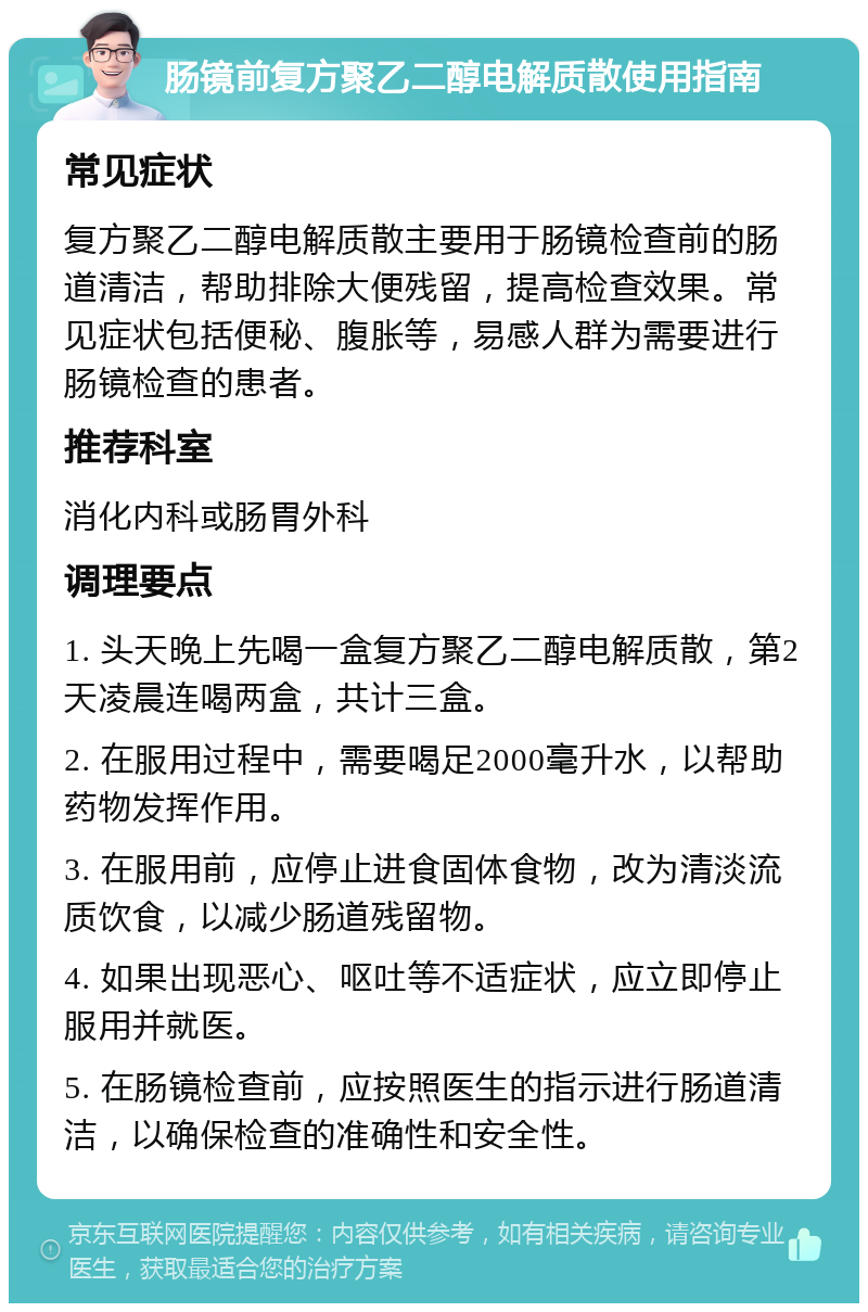 肠镜前复方聚乙二醇电解质散使用指南 常见症状 复方聚乙二醇电解质散主要用于肠镜检查前的肠道清洁，帮助排除大便残留，提高检查效果。常见症状包括便秘、腹胀等，易感人群为需要进行肠镜检查的患者。 推荐科室 消化内科或肠胃外科 调理要点 1. 头天晚上先喝一盒复方聚乙二醇电解质散，第2天凌晨连喝两盒，共计三盒。 2. 在服用过程中，需要喝足2000毫升水，以帮助药物发挥作用。 3. 在服用前，应停止进食固体食物，改为清淡流质饮食，以减少肠道残留物。 4. 如果出现恶心、呕吐等不适症状，应立即停止服用并就医。 5. 在肠镜检查前，应按照医生的指示进行肠道清洁，以确保检查的准确性和安全性。