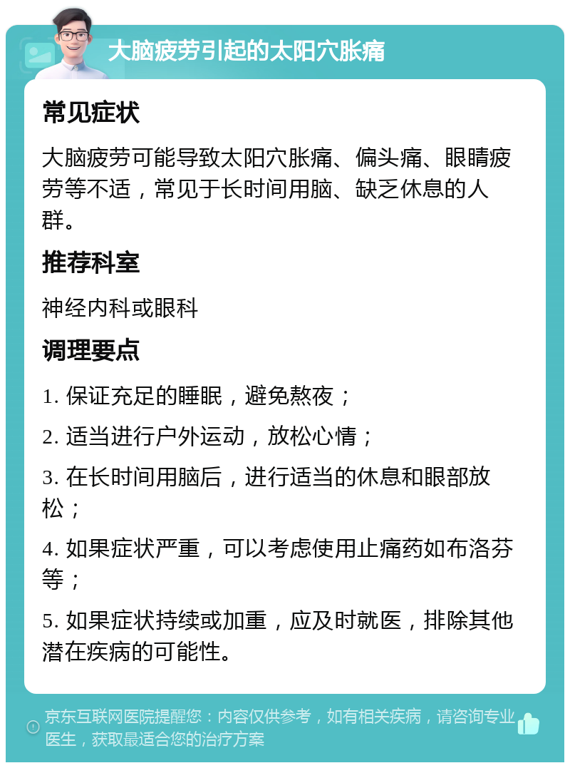 大脑疲劳引起的太阳穴胀痛 常见症状 大脑疲劳可能导致太阳穴胀痛、偏头痛、眼睛疲劳等不适，常见于长时间用脑、缺乏休息的人群。 推荐科室 神经内科或眼科 调理要点 1. 保证充足的睡眠，避免熬夜； 2. 适当进行户外运动，放松心情； 3. 在长时间用脑后，进行适当的休息和眼部放松； 4. 如果症状严重，可以考虑使用止痛药如布洛芬等； 5. 如果症状持续或加重，应及时就医，排除其他潜在疾病的可能性。