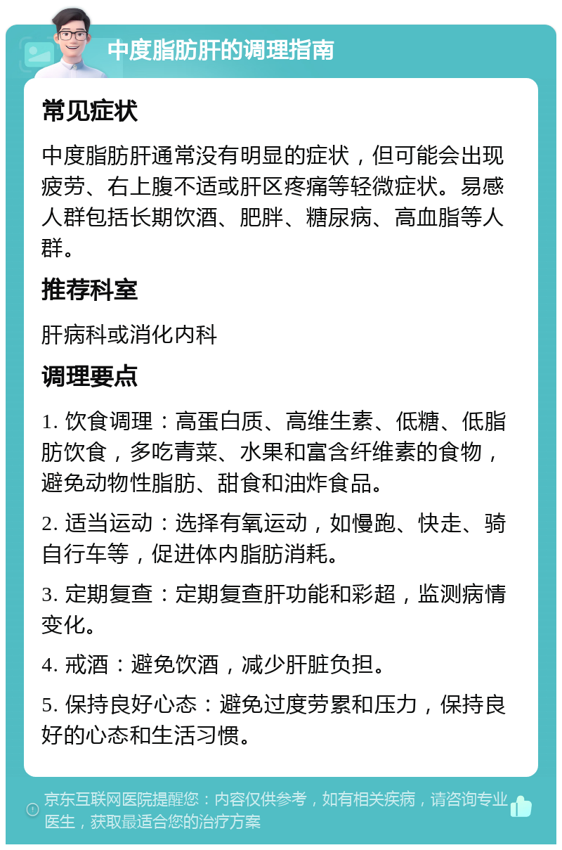 中度脂肪肝的调理指南 常见症状 中度脂肪肝通常没有明显的症状，但可能会出现疲劳、右上腹不适或肝区疼痛等轻微症状。易感人群包括长期饮酒、肥胖、糖尿病、高血脂等人群。 推荐科室 肝病科或消化内科 调理要点 1. 饮食调理：高蛋白质、高维生素、低糖、低脂肪饮食，多吃青菜、水果和富含纤维素的食物，避免动物性脂肪、甜食和油炸食品。 2. 适当运动：选择有氧运动，如慢跑、快走、骑自行车等，促进体内脂肪消耗。 3. 定期复查：定期复查肝功能和彩超，监测病情变化。 4. 戒酒：避免饮酒，减少肝脏负担。 5. 保持良好心态：避免过度劳累和压力，保持良好的心态和生活习惯。