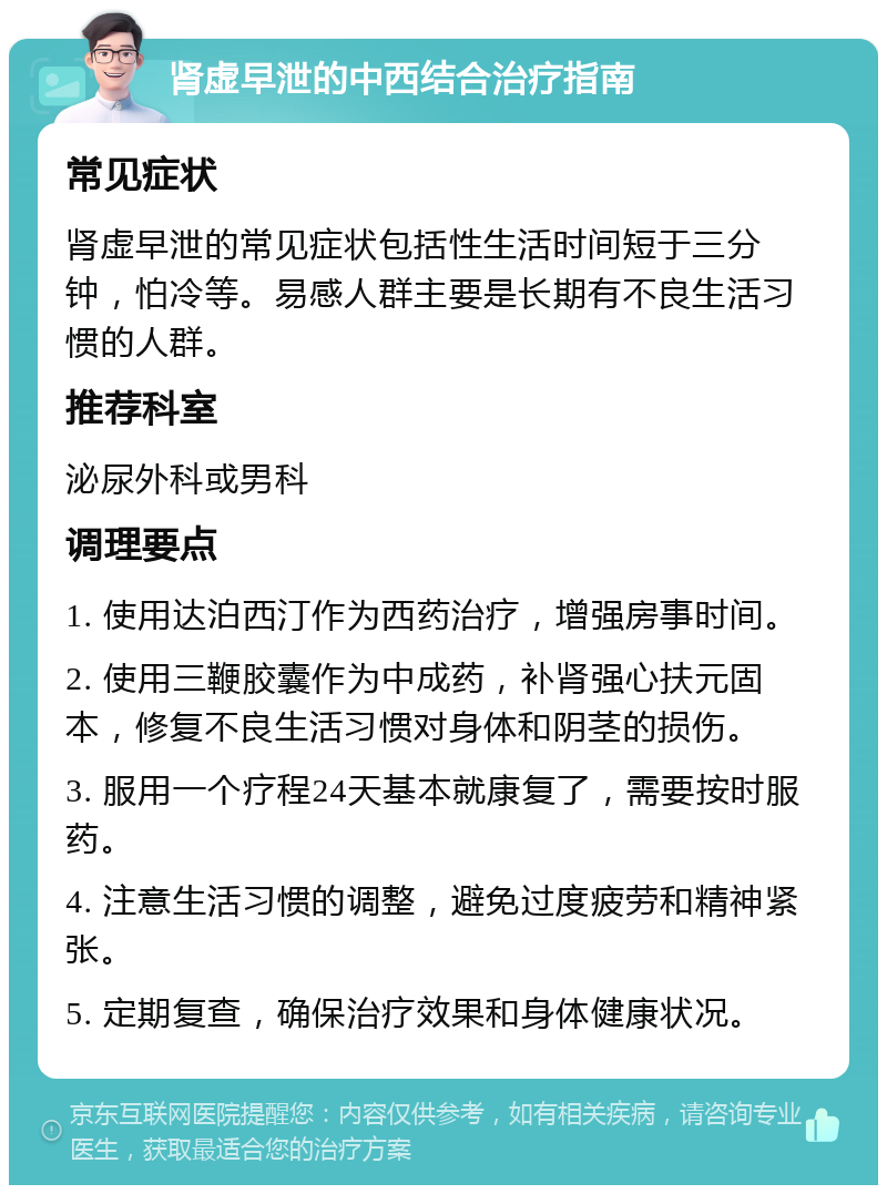 肾虚早泄的中西结合治疗指南 常见症状 肾虚早泄的常见症状包括性生活时间短于三分钟，怕冷等。易感人群主要是长期有不良生活习惯的人群。 推荐科室 泌尿外科或男科 调理要点 1. 使用达泊西汀作为西药治疗，增强房事时间。 2. 使用三鞭胶囊作为中成药，补肾强心扶元固本，修复不良生活习惯对身体和阴茎的损伤。 3. 服用一个疗程24天基本就康复了，需要按时服药。 4. 注意生活习惯的调整，避免过度疲劳和精神紧张。 5. 定期复查，确保治疗效果和身体健康状况。