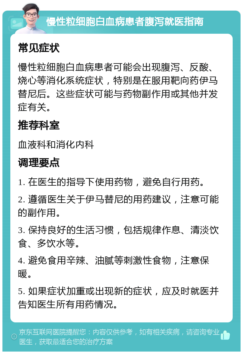 慢性粒细胞白血病患者腹泻就医指南 常见症状 慢性粒细胞白血病患者可能会出现腹泻、反酸、烧心等消化系统症状，特别是在服用靶向药伊马替尼后。这些症状可能与药物副作用或其他并发症有关。 推荐科室 血液科和消化内科 调理要点 1. 在医生的指导下使用药物，避免自行用药。 2. 遵循医生关于伊马替尼的用药建议，注意可能的副作用。 3. 保持良好的生活习惯，包括规律作息、清淡饮食、多饮水等。 4. 避免食用辛辣、油腻等刺激性食物，注意保暖。 5. 如果症状加重或出现新的症状，应及时就医并告知医生所有用药情况。