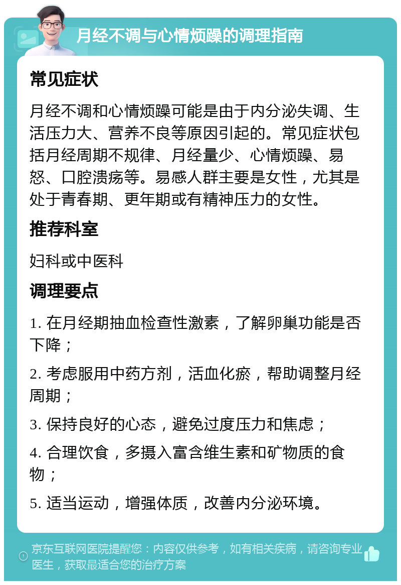 月经不调与心情烦躁的调理指南 常见症状 月经不调和心情烦躁可能是由于内分泌失调、生活压力大、营养不良等原因引起的。常见症状包括月经周期不规律、月经量少、心情烦躁、易怒、口腔溃疡等。易感人群主要是女性，尤其是处于青春期、更年期或有精神压力的女性。 推荐科室 妇科或中医科 调理要点 1. 在月经期抽血检查性激素，了解卵巢功能是否下降； 2. 考虑服用中药方剂，活血化瘀，帮助调整月经周期； 3. 保持良好的心态，避免过度压力和焦虑； 4. 合理饮食，多摄入富含维生素和矿物质的食物； 5. 适当运动，增强体质，改善内分泌环境。